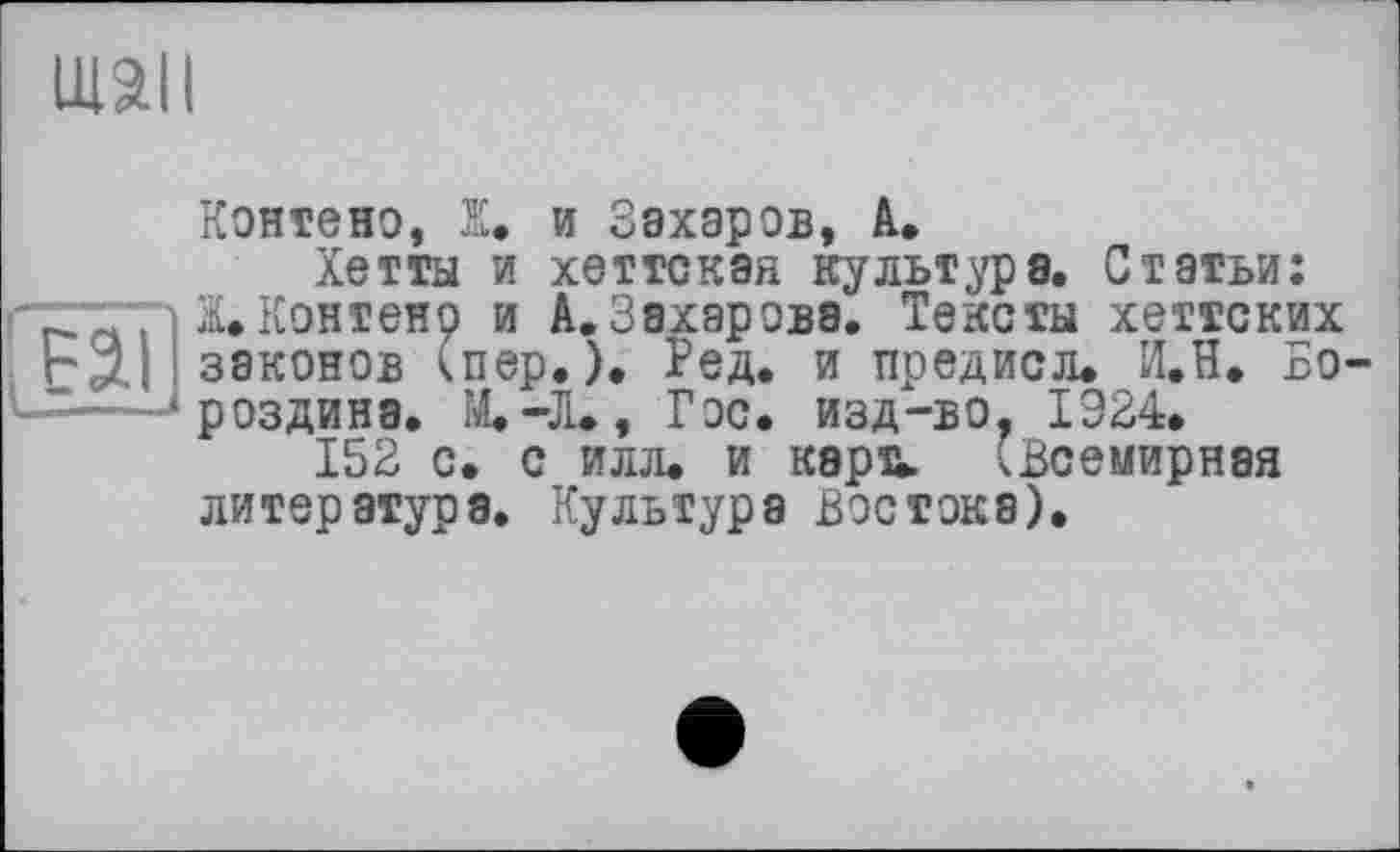 ﻿тан
Контено, Ж. и Захаров, А.
Хетты и хеттская культура. Статьи: Ж.Контено и А.Захарова. Тексты хеттских законов (пер.). Ред. и предисл. И.И. Бороздина. М.-Л., Гос. изд-во. 1924.
152 с. с илл. и кара. (Всемирная литература. Культура Востока).